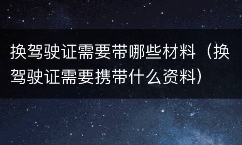 换驾驶证需要带哪些材料（换驾驶证需要携带什么资料）