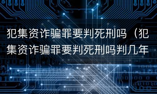 犯集资诈骗罪要判死刑吗（犯集资诈骗罪要判死刑吗判几年）