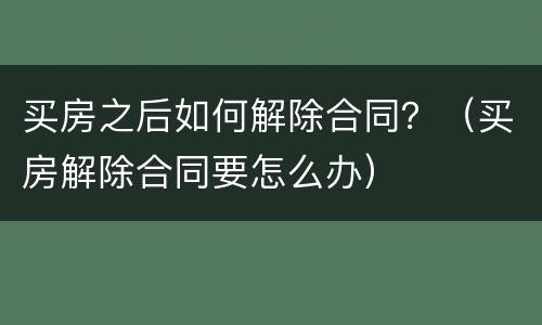 买房之后如何解除合同？（买房解除合同要怎么办）