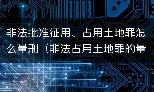 非法批准征用、占用土地罪怎么量刑（非法占用土地罪的量刑）
