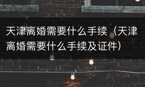 天津离婚需要什么手续（天津离婚需要什么手续及证件）