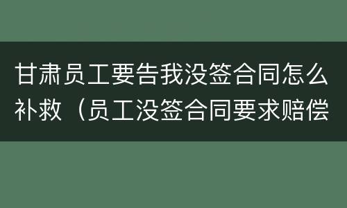 甘肃员工要告我没签合同怎么补救（员工没签合同要求赔偿如何反对）