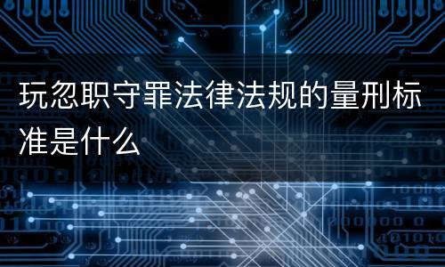 玩忽职守罪法律法规的量刑标准是什么