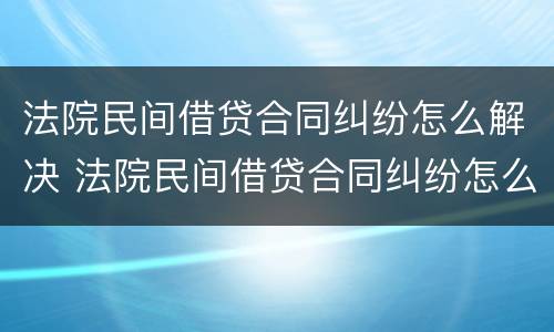 法院民间借贷合同纠纷怎么解决 法院民间借贷合同纠纷怎么解决的