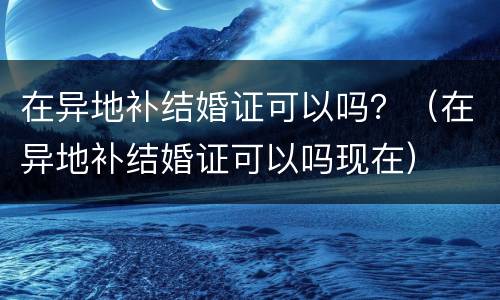 在异地补结婚证可以吗？（在异地补结婚证可以吗现在）