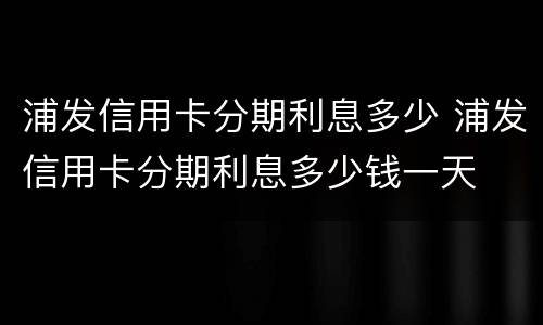 浦发信用卡分期利息多少 浦发信用卡分期利息多少钱一天