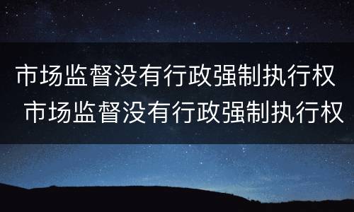 市场监督没有行政强制执行权 市场监督没有行政强制执行权怎么办