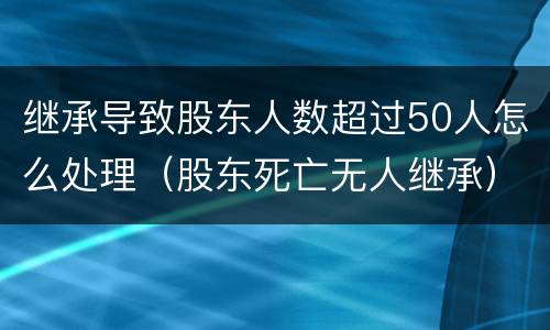继承导致股东人数超过50人怎么处理（股东死亡无人继承）