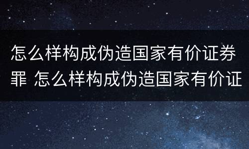 怎么样构成伪造国家有价证券罪 怎么样构成伪造国家有价证券罪