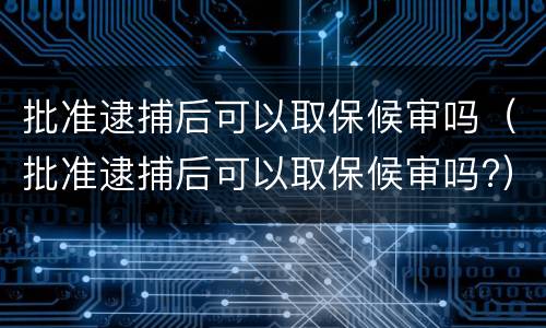 批准逮捕后可以取保候审吗（批准逮捕后可以取保候审吗?）