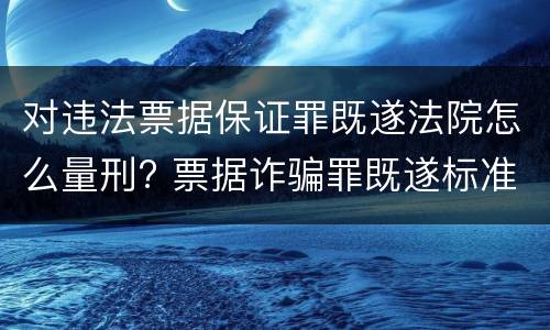对违法票据保证罪既遂法院怎么量刑? 票据诈骗罪既遂标准