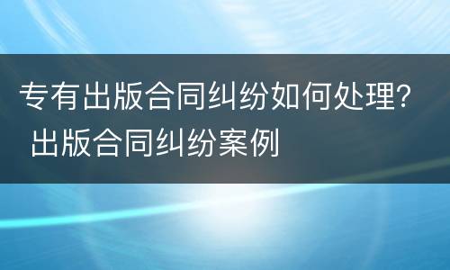 专有出版合同纠纷如何处理？ 出版合同纠纷案例