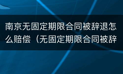 南京无固定期限合同被辞退怎么赔偿（无固定期限合同被辞退还要赔偿双倍工资吗?）