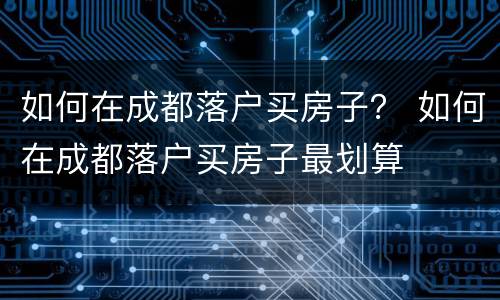 如何在成都落户买房子？ 如何在成都落户买房子最划算