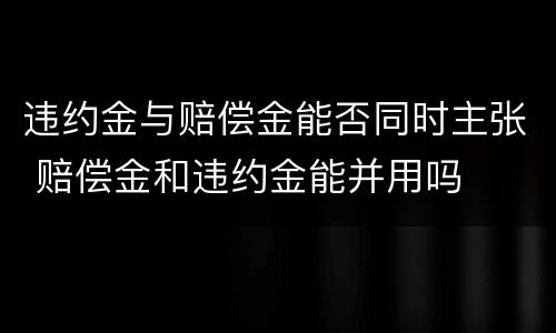 违约金与赔偿金能否同时主张 赔偿金和违约金能并用吗