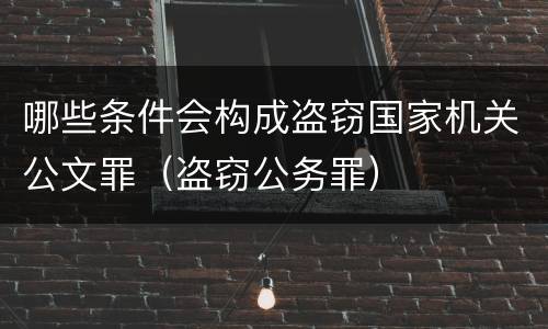 哪些条件会构成盗窃国家机关公文罪（盗窃公务罪）