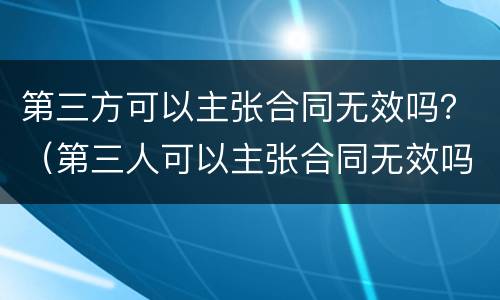 第三方可以主张合同无效吗？（第三人可以主张合同无效吗）