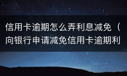 信用卡逾期怎么弄利息减免（向银行申请减免信用卡逾期利息怎么申请）