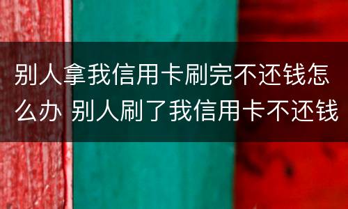 别人拿我信用卡刷完不还钱怎么办 别人刷了我信用卡不还钱怎么办,报警有用吗