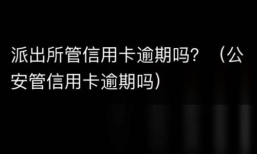 派出所管信用卡逾期吗？（公安管信用卡逾期吗）