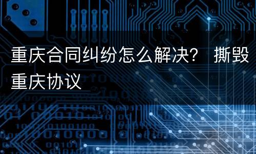 重庆合同纠纷怎么解决？ 撕毁重庆协议