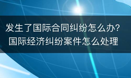 发生了国际合同纠纷怎么办？ 国际经济纠纷案件怎么处理