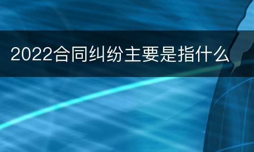 2022合同纠纷主要是指什么