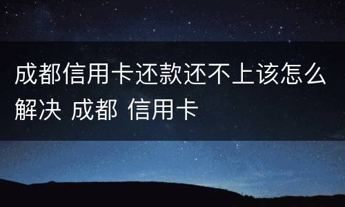 成都信用卡还款还不上该怎么解决 成都 信用卡