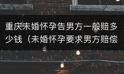 重庆未婚怀孕告男方一般赔多少钱（未婚怀孕要求男方赔偿多少合适）