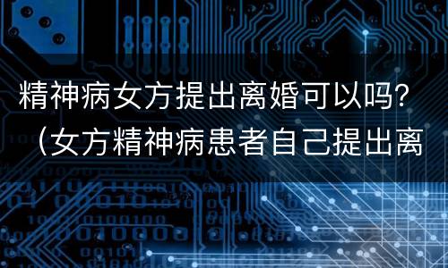 精神病女方提出离婚可以吗？（女方精神病患者自己提出离婚）