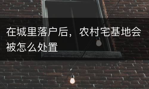 在城里落户后，农村宅基地会被怎么处置