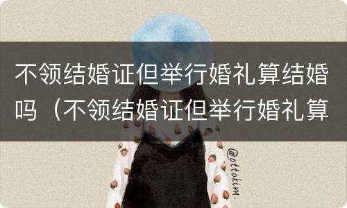 不领结婚证但举行婚礼算结婚吗（不领结婚证但举行婚礼算结婚吗女方）