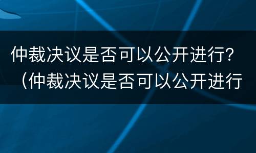 仲裁决议是否可以公开进行？（仲裁决议是否可以公开进行调查）
