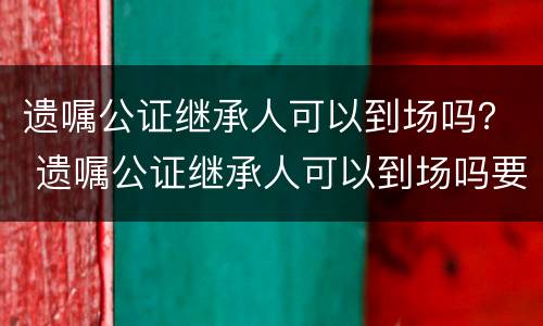 遗嘱公证继承人可以到场吗？ 遗嘱公证继承人可以到场吗要多久