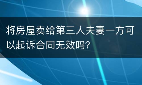将房屋卖给第三人夫妻一方可以起诉合同无效吗？
