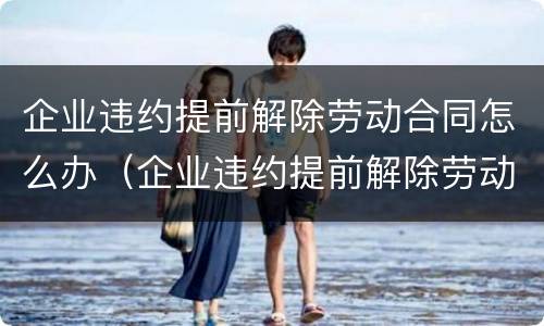 企业违约提前解除劳动合同怎么办（企业违约提前解除劳动合同怎么办理）
