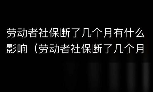 劳动者社保断了几个月有什么影响（劳动者社保断了几个月有什么影响吗）
