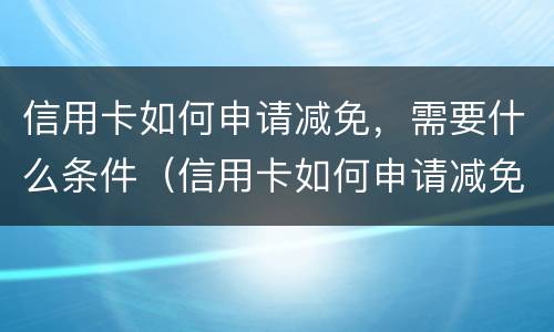信用卡如何申请减免，需要什么条件（信用卡如何申请减免,需要什么条件呢）