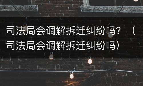 司法局会调解拆迁纠纷吗？（司法局会调解拆迁纠纷吗）