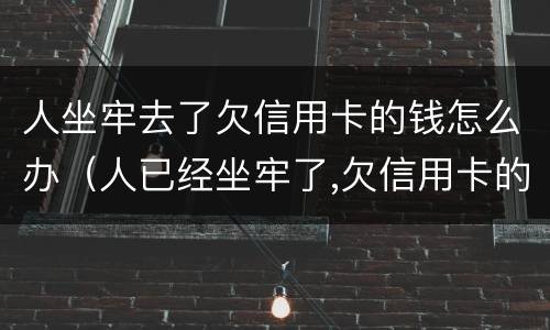 人坐牢去了欠信用卡的钱怎么办（人已经坐牢了,欠信用卡的钱怎么办）