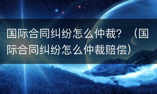 国际合同纠纷怎么仲裁？（国际合同纠纷怎么仲裁赔偿）
