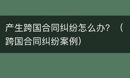 产生跨国合同纠纷怎么办？（跨国合同纠纷案例）