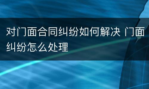 对门面合同纠纷如何解决 门面纠纷怎么处理