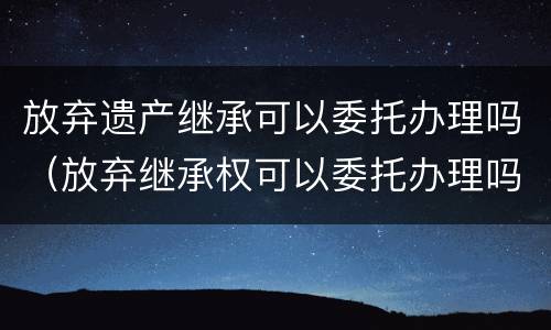放弃遗产继承可以委托办理吗（放弃继承权可以委托办理吗）