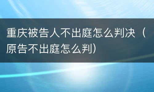 重庆被告人不出庭怎么判决（原告不出庭怎么判）