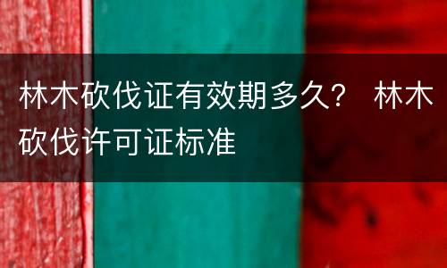 林木砍伐证有效期多久？ 林木砍伐许可证标准