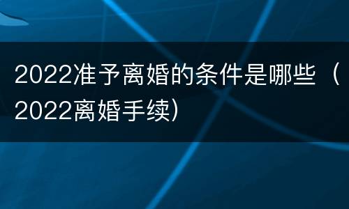 2022准予离婚的条件是哪些（2022离婚手续）