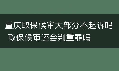 重庆取保候审大部分不起诉吗 取保候审还会判重罪吗
