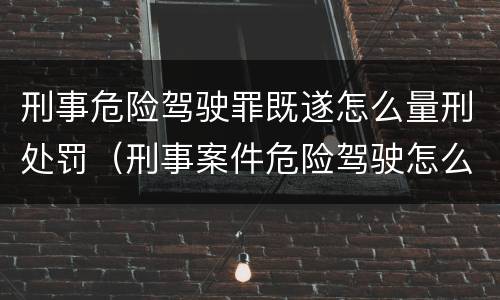 刑事危险驾驶罪既遂怎么量刑处罚（刑事案件危险驾驶怎么判）