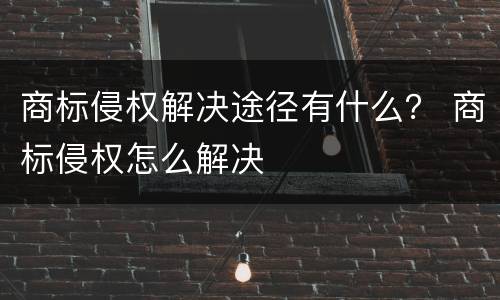 商标侵权解决途径有什么？ 商标侵权怎么解决